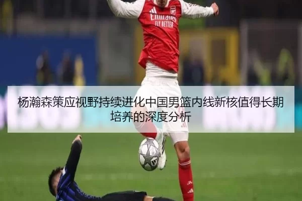 杨瀚森策应视野持续进化中国男篮内线新核值得长期培养的深度分析